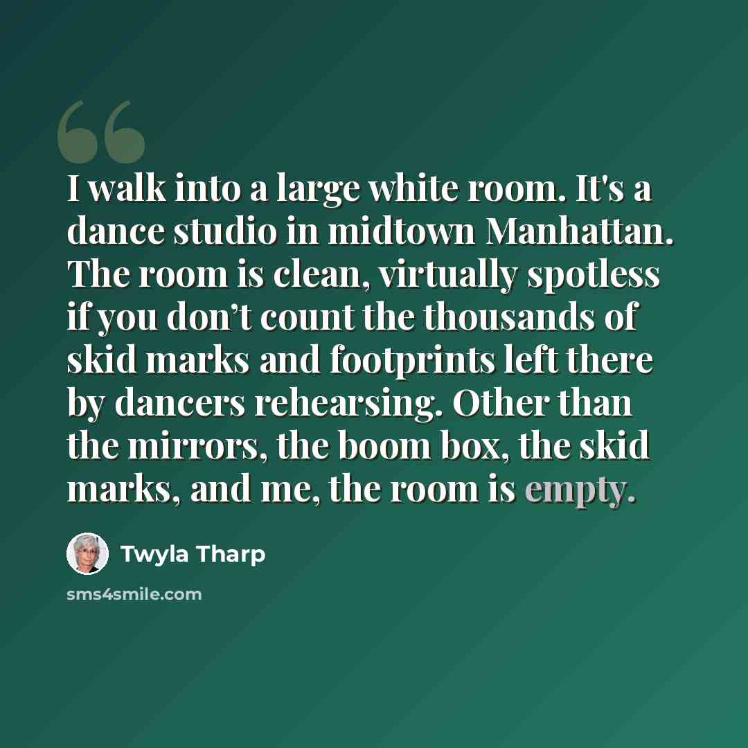 “I walk into a large white room. It's a dance studio in midtown Manhattan. The room is clean, virtually spotless if you don’t count the thousands of skid marks and footprints left there by dancers rehearsing. Other than the mirrors, the boom box, the skid marks, and me, the room is empty.” quote by Twyla Tharp