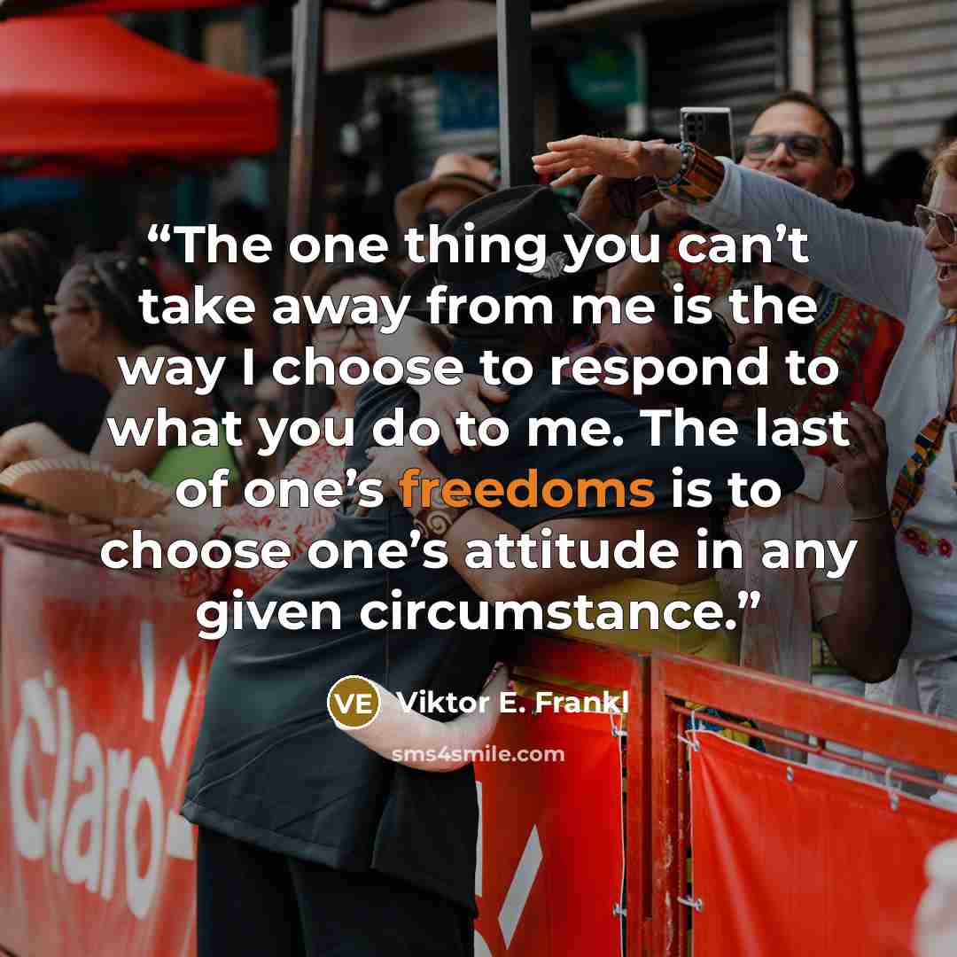 “The one thing you can’t take away from me is the way I choose to respond to what you do to me. The last of one’s freedoms is to choose one’s attitude in any given circumstance.” quote by Viktor E. Frankl