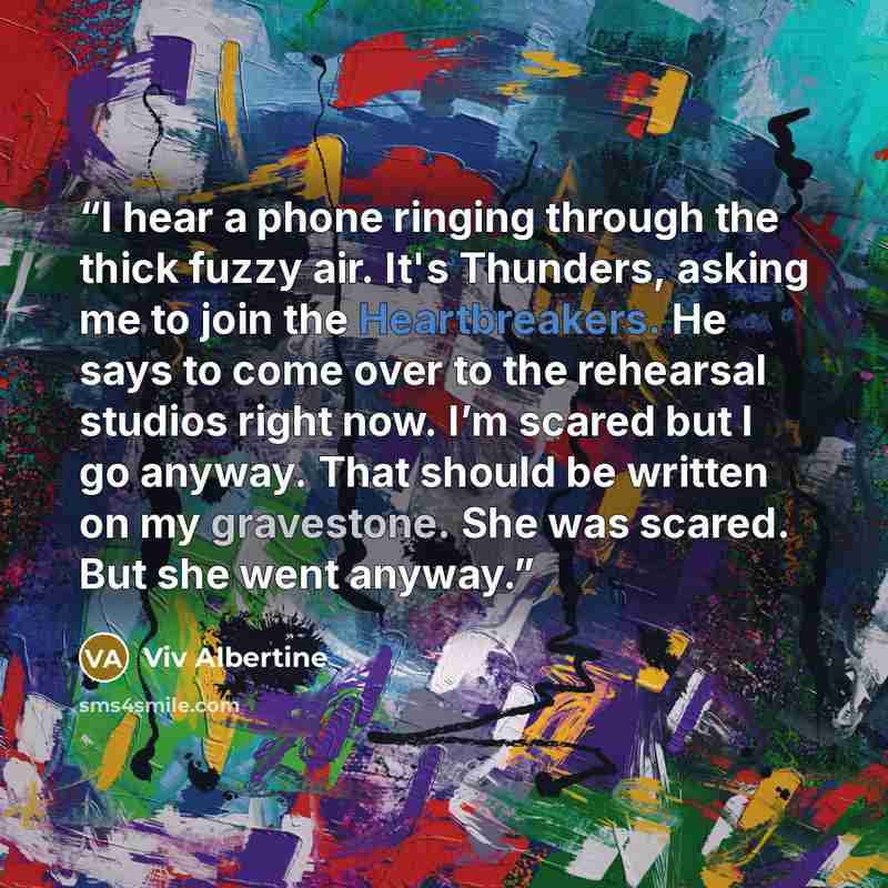 “I hear a phone ringing through the thick fuzzy air. It's Thunders, asking me to join the Heartbreakers. He says to come over to the rehearsal studios right now. I’m scared but I go anyway. That should be written on my gravestone. She was scared. But she went anyway.” quote by Viv Albertine