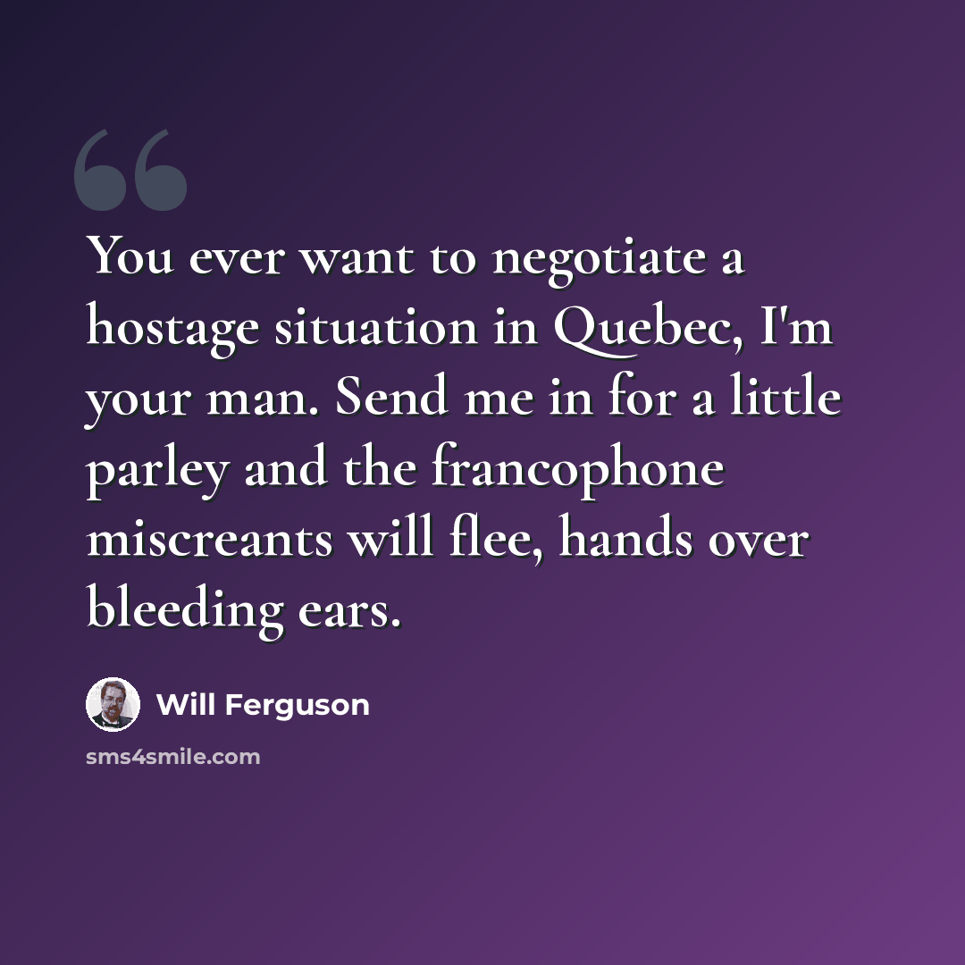“You ever want to negotiate a hostage situation in Quebec, I'm your man. Send me in for a little parley and the francophone miscreants will flee, hands over bleeding ears.” quote by Will Ferguson