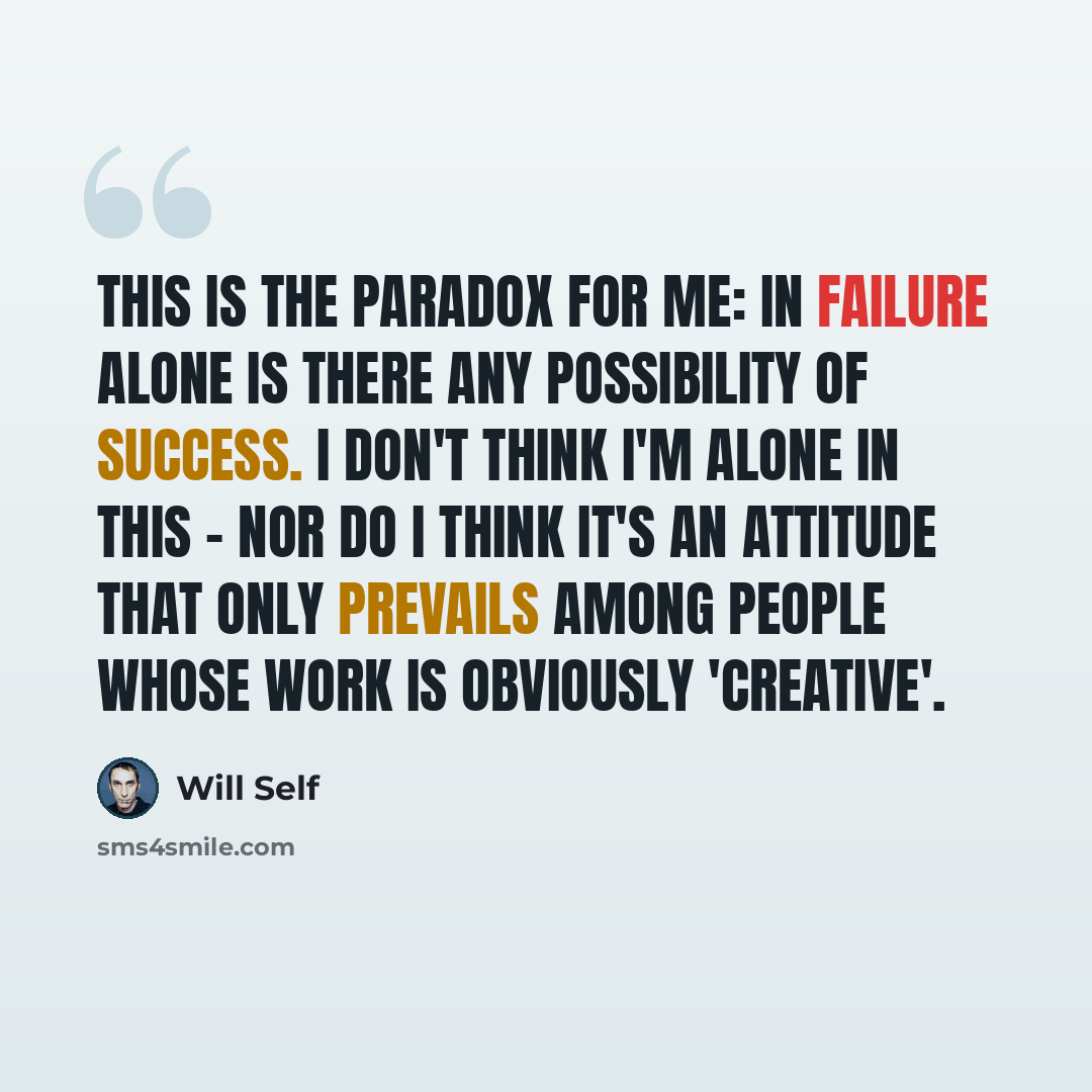“This is the paradox for me: in failure alone is there any possibility of success. I don't think I'm alone in this - nor do I think it's an attitude that only prevails among people whose work is obviously 'creative'.” quote by Will Self