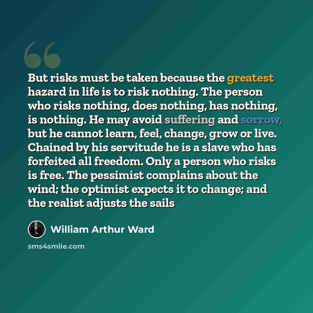 “But risks must be taken because the greatest hazard in life is to risk nothing. The person who risks nothing, does nothing, has nothing, is nothing. He may avoid suffering and sorrow, but he cannot learn, feel, change, grow or live. Chained by his servitude he is a slave who has forfeited all…” quote by William Arthur Ward