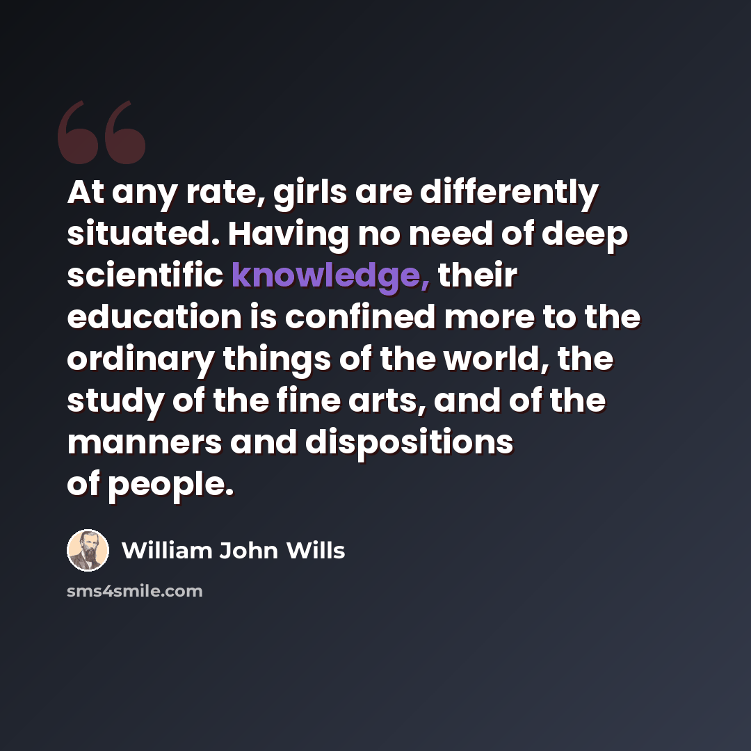 “At any rate, girls are differently situated. Having no need of deep scientific knowledge, their education is confined more to the ordinary things of the world, the study of the fine arts, and of the manners and dispositions of people.” quote by William John Wills