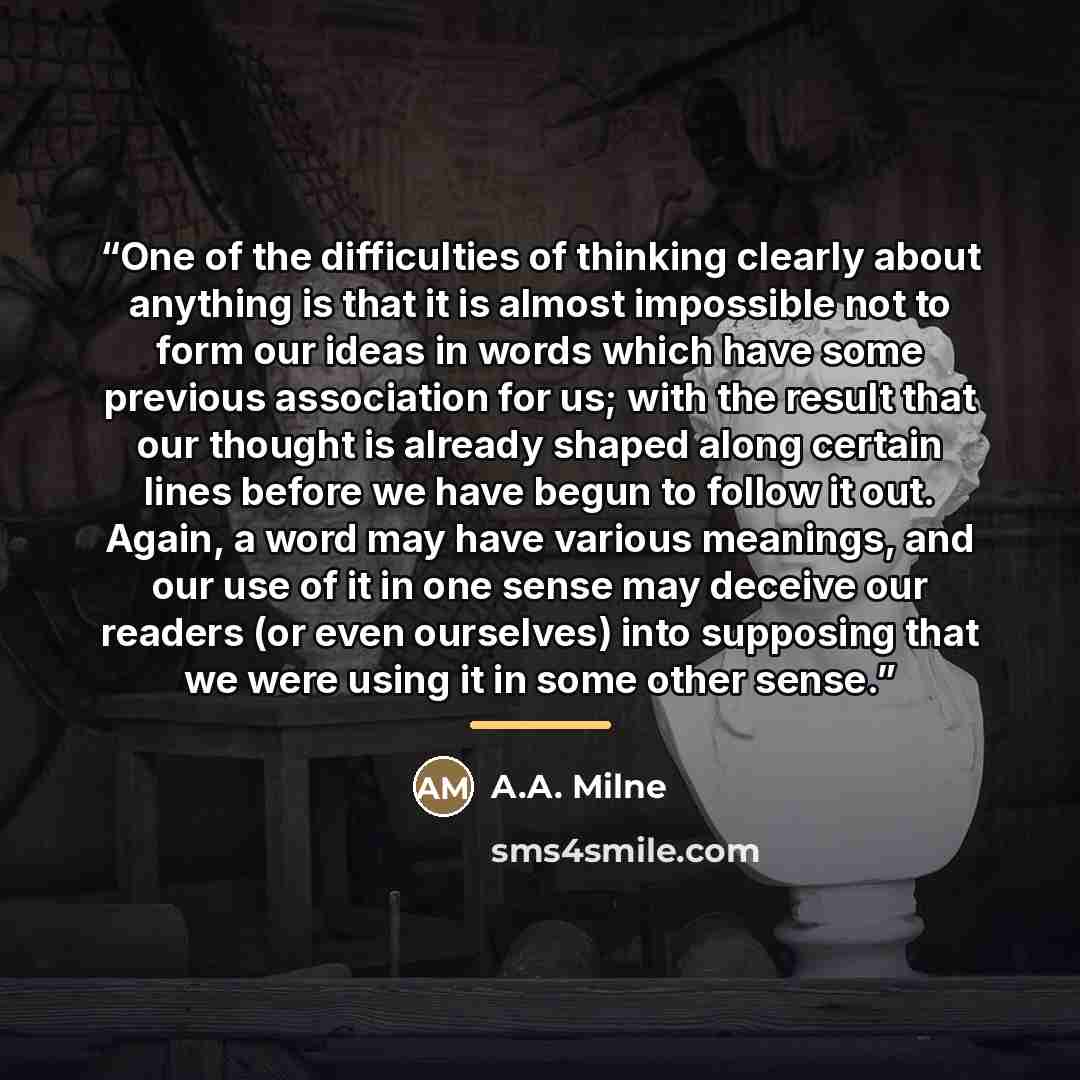 “One of the difficulties of thinking clearly about anything is that it is almost impossible not to form our ideas in words which have some previous association for us; with the result that our thought is already shaped along certain lines before we have begun to follow it out. Again, a word may…” quote by A.A. Milne