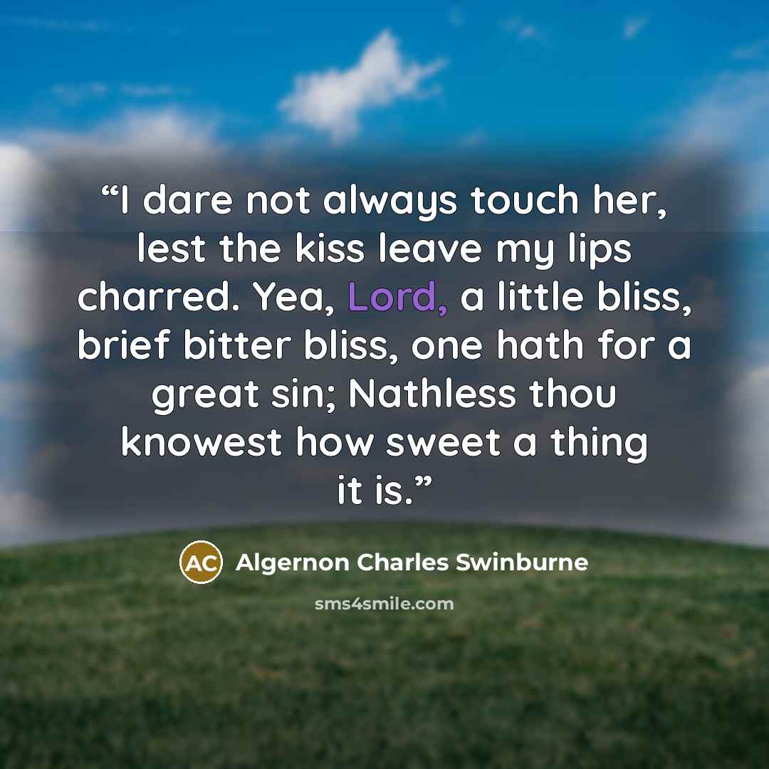 “I dare not always touch her, lest the kiss leave my lips charred. Yea, Lord, a little bliss, brief bitter bliss, one hath for a great sin; Nathless thou knowest how sweet a thing it is.” quote by Algernon Charles Swinburne
