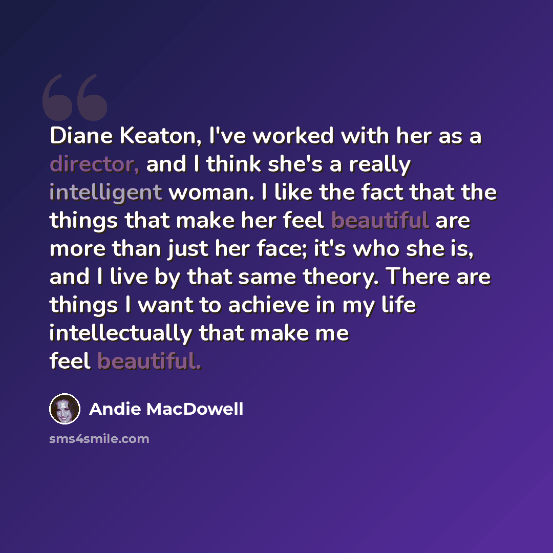 “Diane Keaton, I've worked with her as a director, and I think she's a really intelligent woman. I like the fact that the things that make her feel beautiful are more than just her face; it's who she is, and I live by that same theory. There are things I want to achieve in my life intellectually…” quote by Andie MacDowell