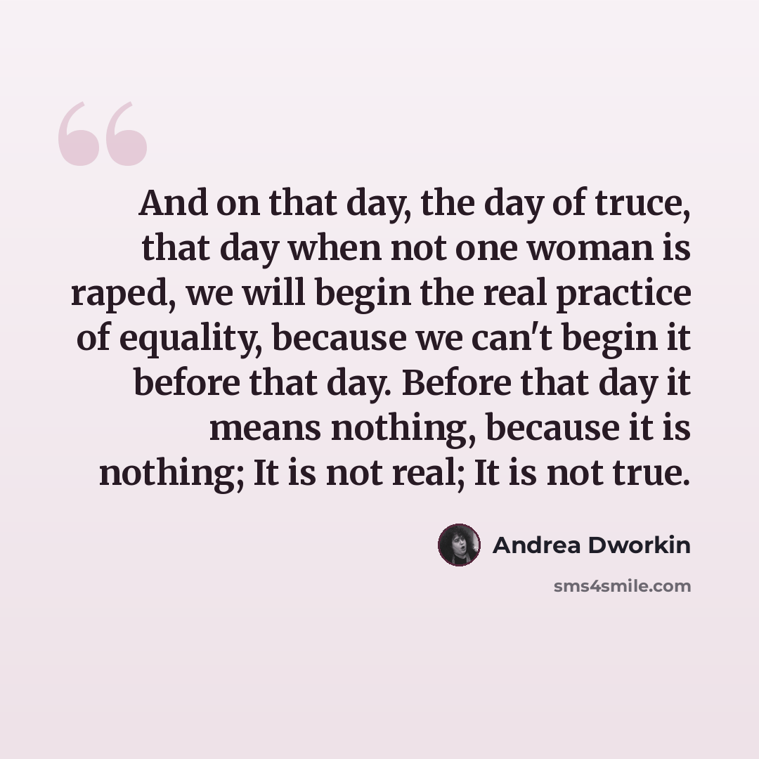 “And on that day, the day of truce, that day when not one woman is raped, we will begin the real practice of equality, because we can't begin it before that day. Before that day it means nothing, because it is nothing; It is not real; It is not true.” quote by Andrea Dworkin