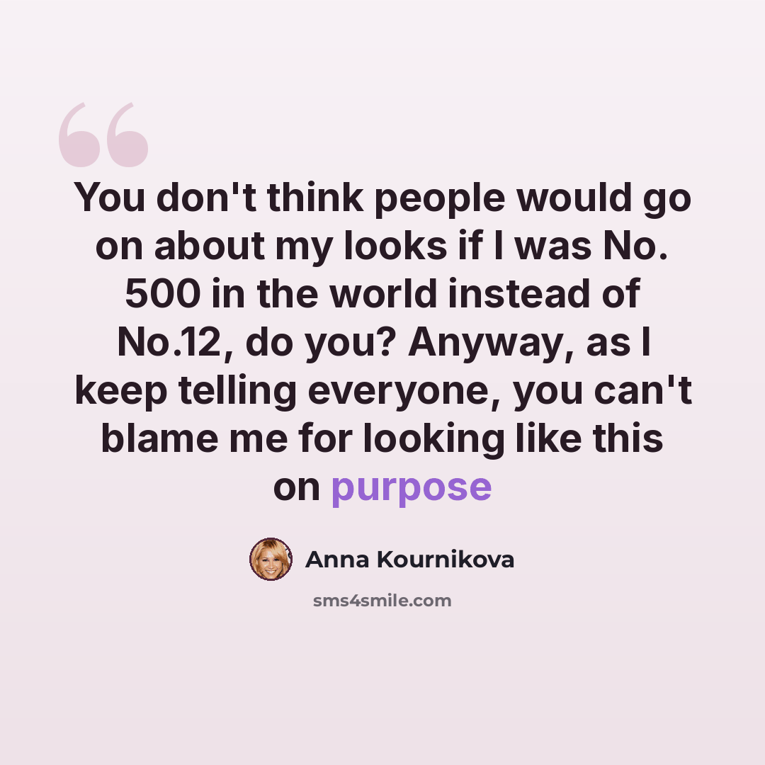 “You don't think people would go on about my looks if I was No. 500 in the world instead of No.12, do you? Anyway, as I keep telling everyone, you can't blame me for looking like this on purpose” quote by Anna Kournikova