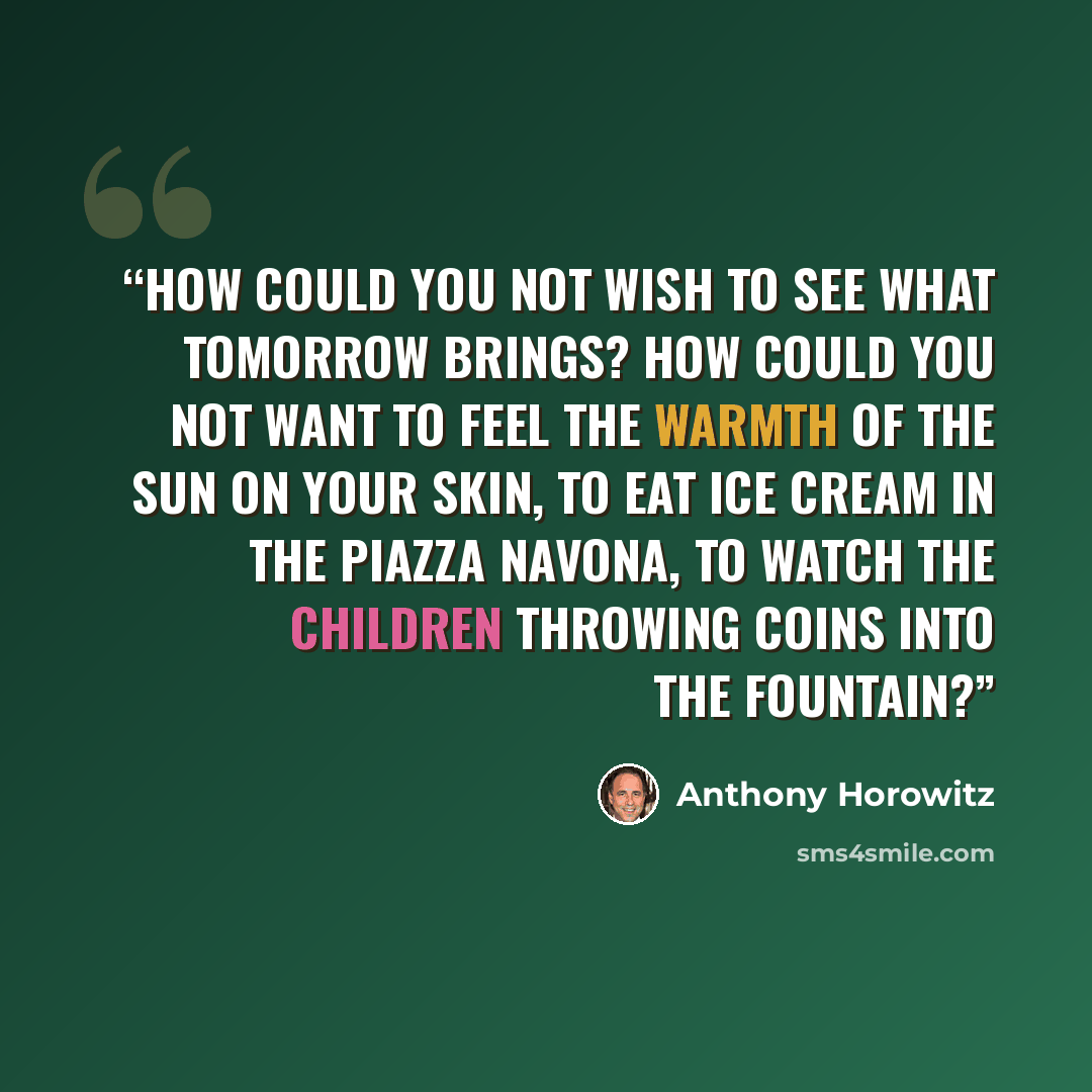 “How could you not wish to see what tomorrow brings? How could you not want to feel the warmth of the sun on your skin, to eat ice cream in the Piazza Navona, to watch the children throwing coins into the fountain?” quote by Anthony Horowitz
