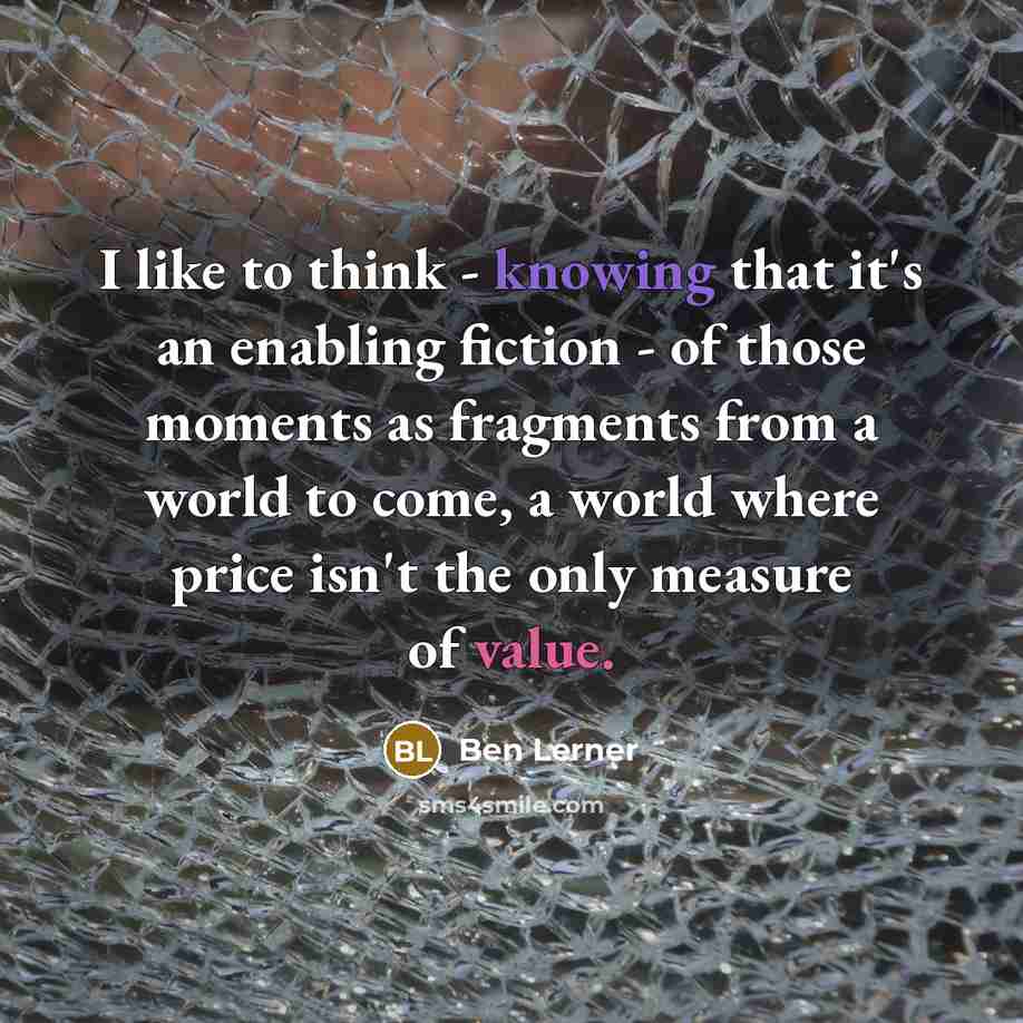 “I like to think - knowing that it's an enabling fiction - of those moments as fragments from a world to come, a world where price isn't the only measure of value.” quote by Ben Lerner