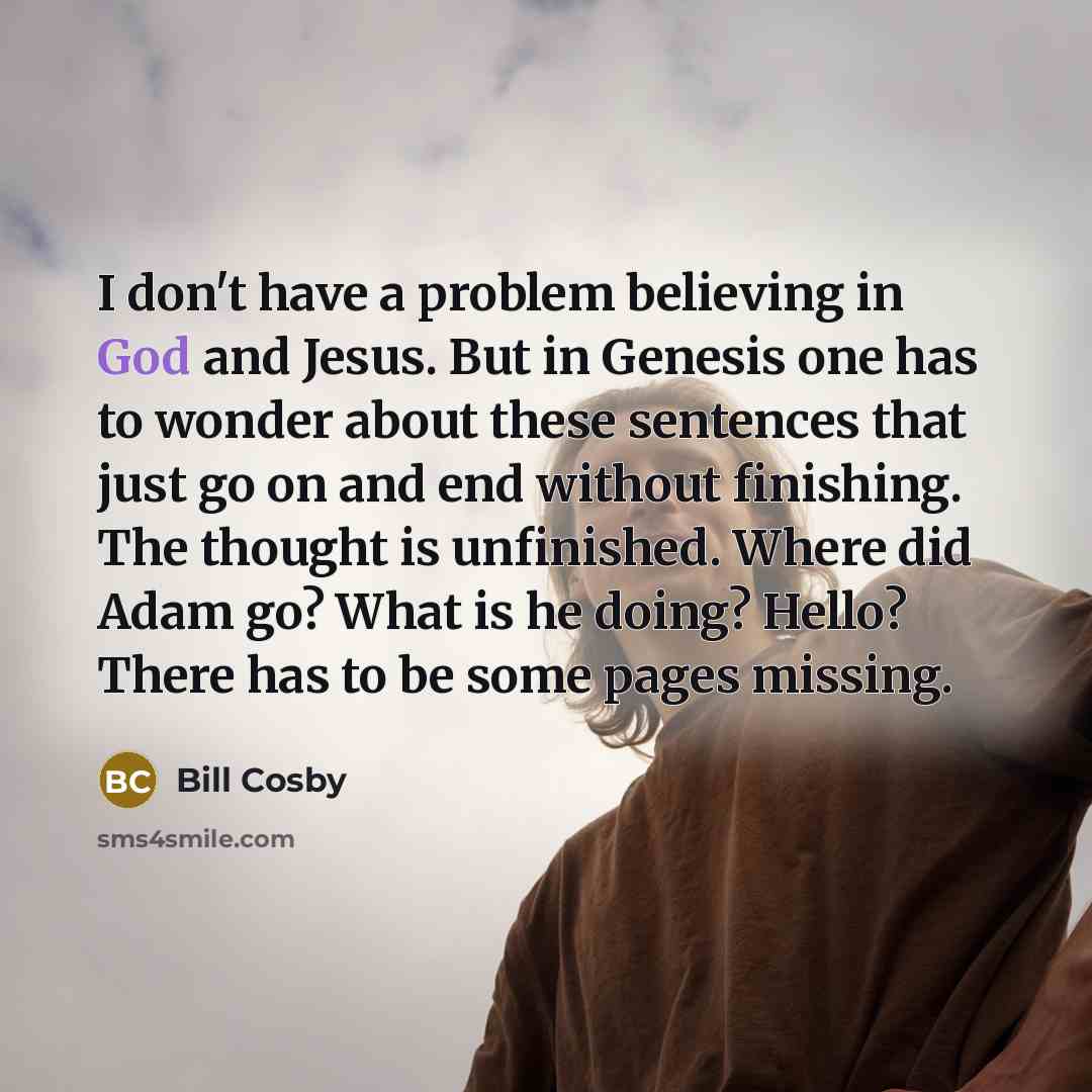 “I don't have a problem believing in God and Jesus. But in Genesis one has to wonder about these sentences that just go on and end without finishing. The thought is unfinished. Where did Adam go? What is he doing? Hello? There has to be some pages missing.” quote by Bill Cosby
