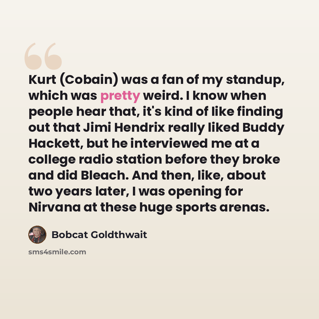 “Kurt (Cobain) was a fan of my standup, which was pretty weird. I know when people hear that, it's kind of like finding out that Jimi Hendrix really liked Buddy Hackett, but he interviewed me at a college radio station before they broke and did Bleach. And then, like, about two years later, I was…” quote by Bobcat Goldthwait