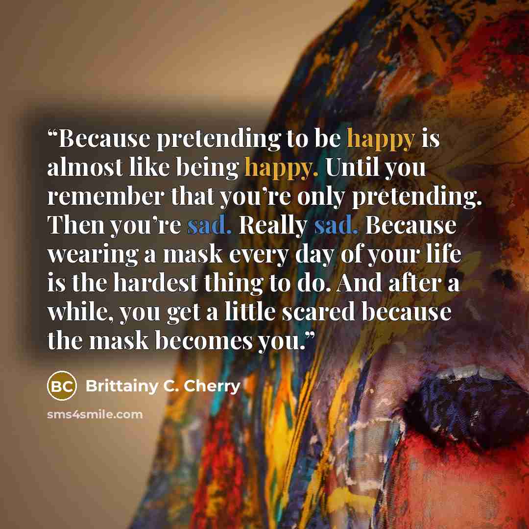 “Because pretending to be happy is almost like being happy. Until you remember that you’re only pretending. Then you’re sad. Really sad. Because wearing a mask every day of your life is the hardest thing to do. And after a while, you get a little scared because the mask becomes you.” quote by Brittainy C. Cherry