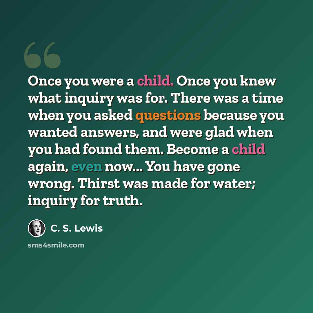 “Once you were a child. Once you knew what inquiry was for. There was a time when you asked questions because you wanted answers, and were glad when you had found them. Become a child again, even now... You have gone wrong. Thirst was made for water; inquiry for truth.” quote by C. S. Lewis