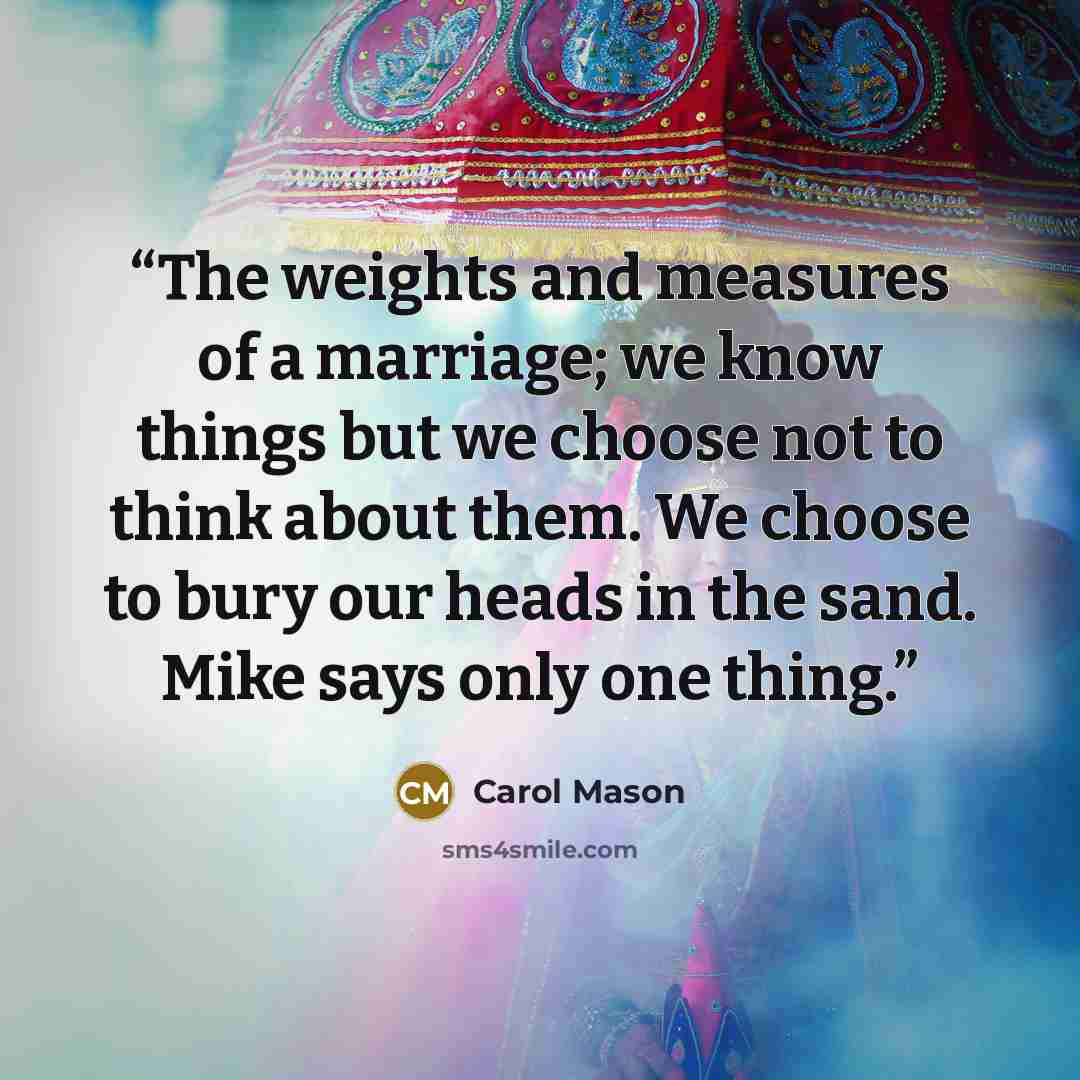 “The weights and measures of a marriage; we know things but we choose not to think about them. We choose to bury our heads in the sand. Mike says only one thing.” quote by Carol Mason