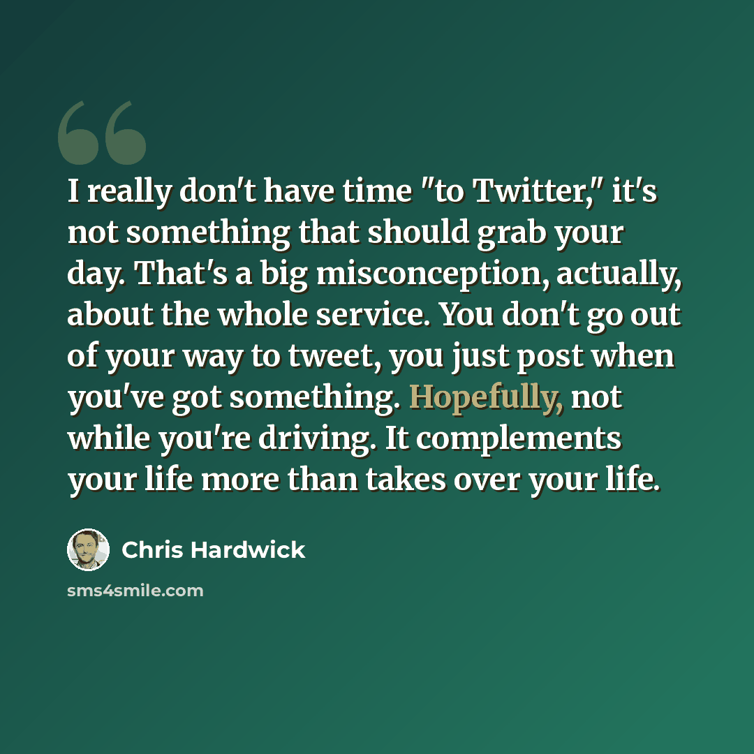 “I really don't have time "to Twitter," it's not something that should grab your day. That's a big misconception, actually, about the whole service. You don't go out of your way to tweet, you just post when you've got something. Hopefully, not while you're driving. It complements your life more…” quote by Chris Hardwick
