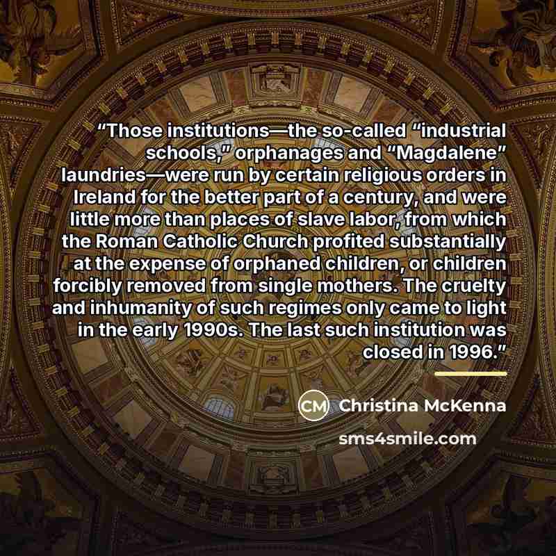 “Those institutions—the so-called “industrial schools,” orphanages and “Magdalene” laundries—were run by certain religious orders in Ireland for the better part of a century, and were little more than places of slave labor, from which the Roman Catholic Church profited substantially at the expense…” quote by Christina McKenna