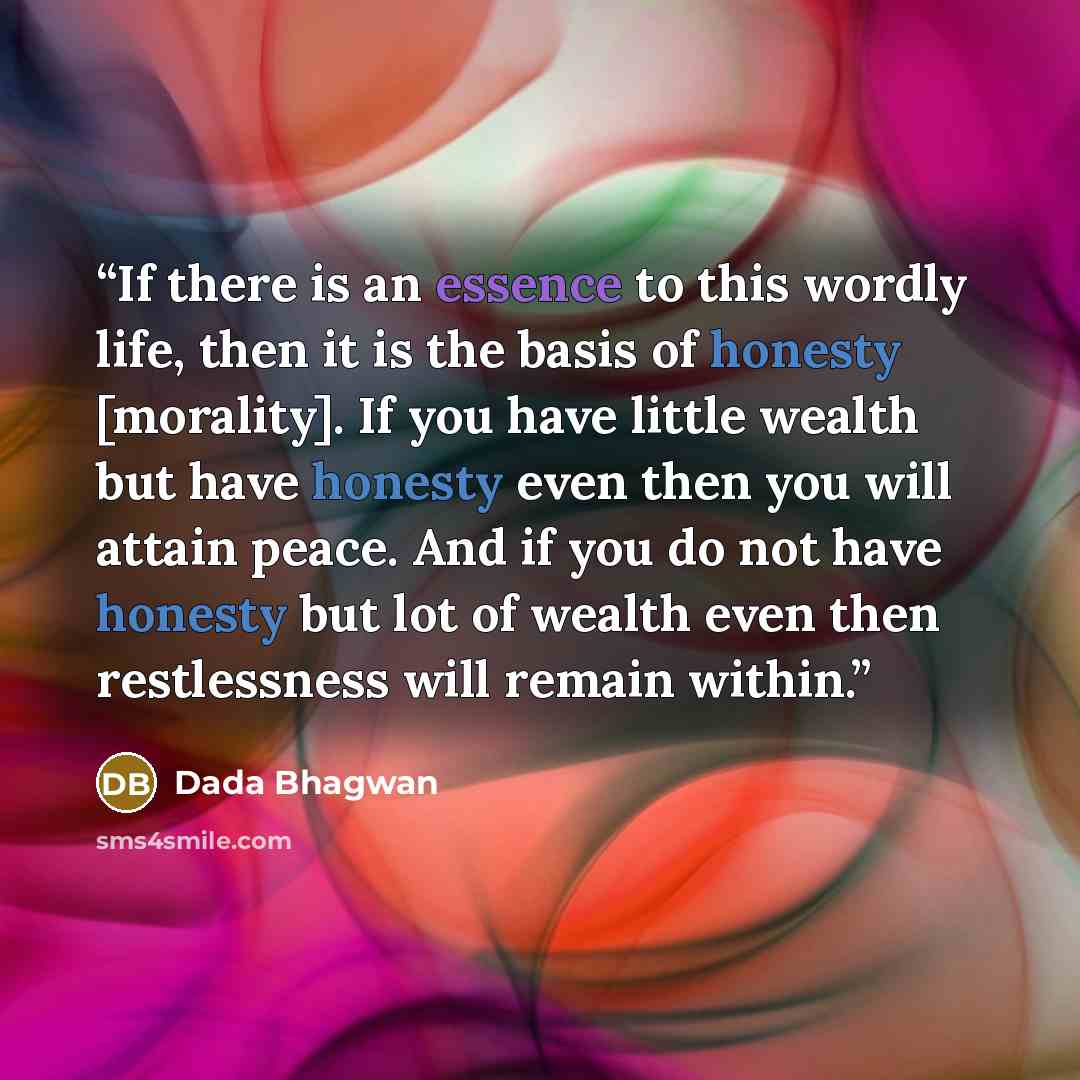 “If there is an essence to this wordly life, then it is the basis of honesty [morality]. If you have little wealth but have honesty even then you will attain peace. And if you do not have honesty but lot of wealth even then restlessness will remain within.” quote by Dada Bhagwan