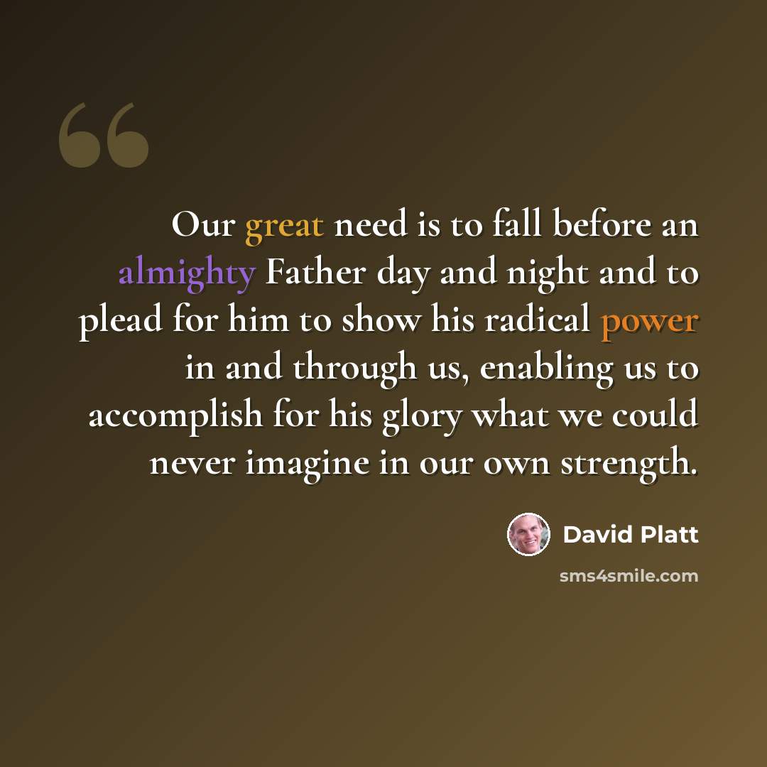 “Our great need is to fall before an almighty Father day and night and to plead for him to show his radical power in and through us, enabling us to accomplish for his glory what we could never imagine in our own strength.” quote by David Platt
