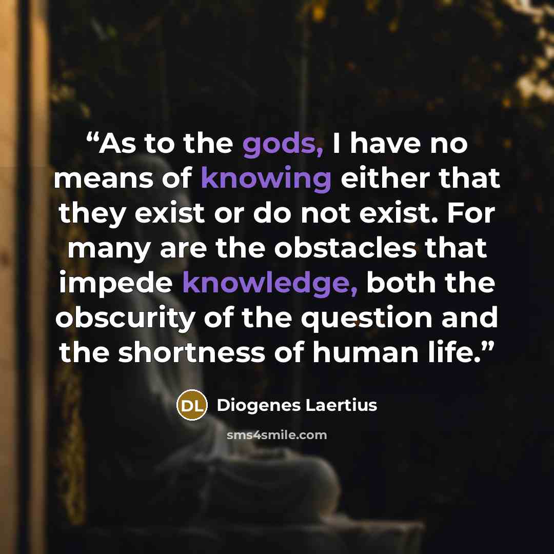“As to the gods, I have no means of knowing either that they exist or do not exist. For many are the obstacles that impede knowledge, both the obscurity of the question and the shortness of human life.” quote by Diogenes Laertius
