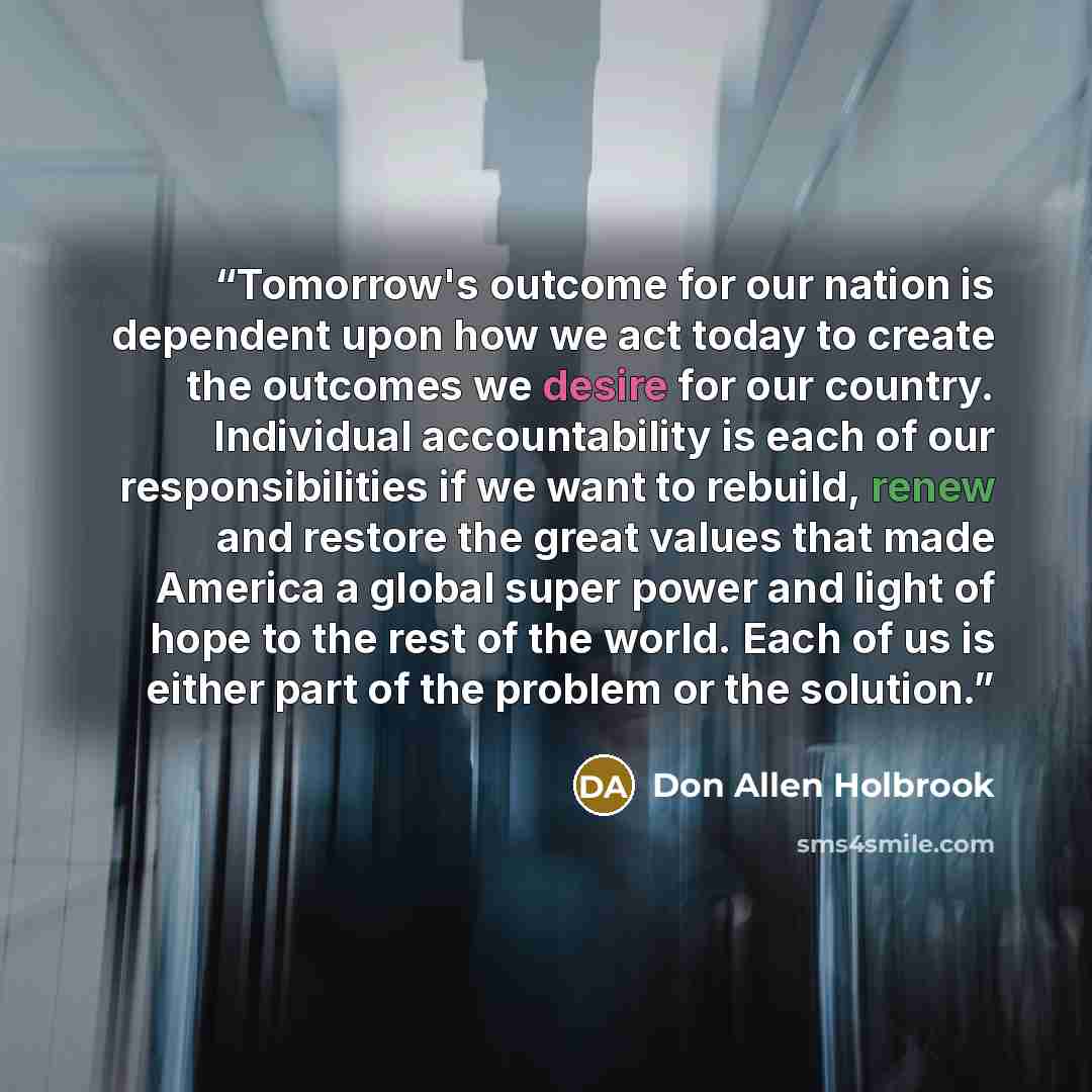 “Tomorrow's outcome for our nation is dependent upon how we act today to create the outcomes we desire for our country. Individual accountability is each of our responsibilities if we want to rebuild, renew and restore the great values that made America a global super power and light of hope to the…” quote by Don Allen Holbrook