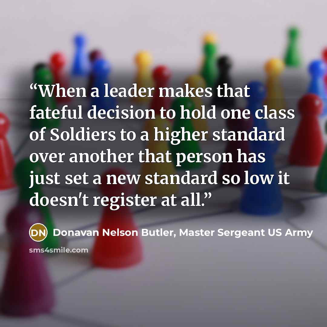 “When a leader makes that fateful decision to hold one class of Soldiers to a higher standard over another that person has just set a new standard so low it doesn't register at all.” quote by Donavan Nelson Butler, Master Sergeant US Army