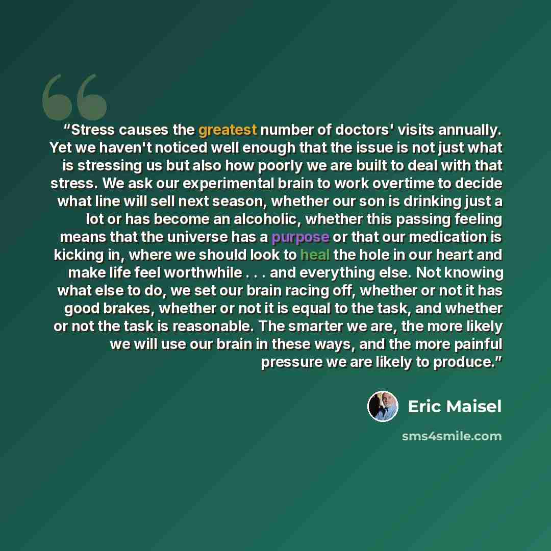 “Stress causes the greatest number of doctors' visits annually. Yet we haven't noticed well enough that the issue is not just what is stressing us but also how poorly we are built to deal with that stress. We ask our experimental brain to work overtime to decide what line will sell next season…” quote by Eric Maisel