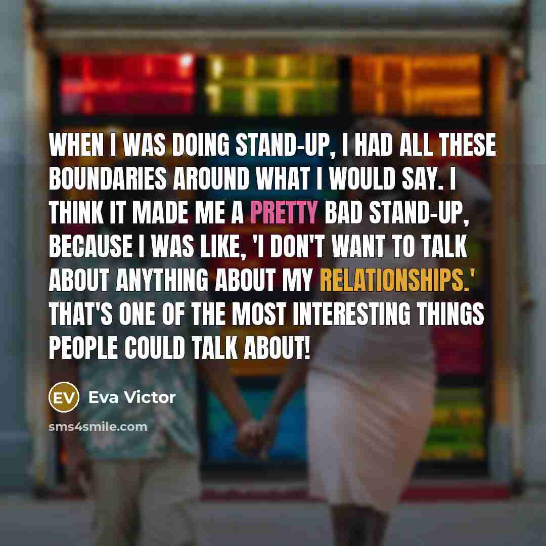 “When I was doing stand-up, I had all these boundaries around what I would say. I think it made me a pretty bad stand-up, because I was like, 'I don't want to talk about anything about my relationships.' That's one of the most interesting things people could talk about!” quote by Eva Victor