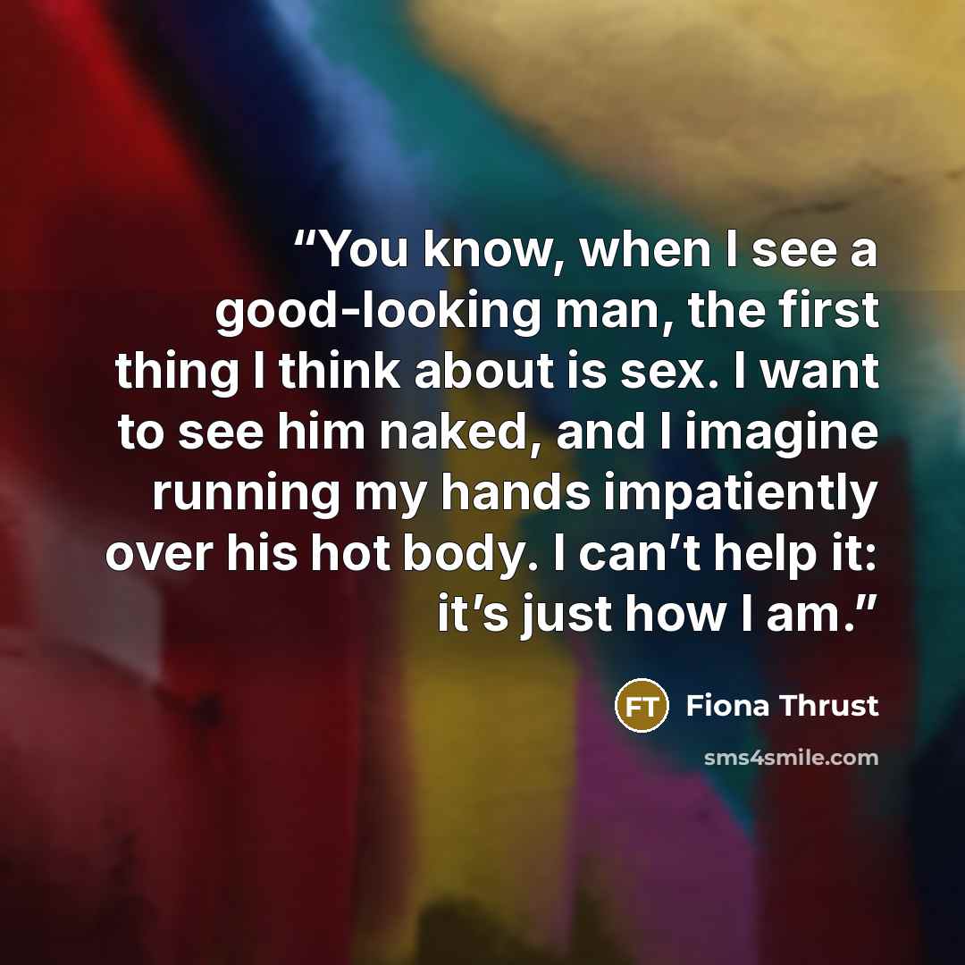 “You know, when I see a good-looking man, the first thing I think about is sex. I want to see him naked, and I imagine running my hands impatiently over his hot body. I can’t help it: it’s just how I am.” quote by Fiona Thrust