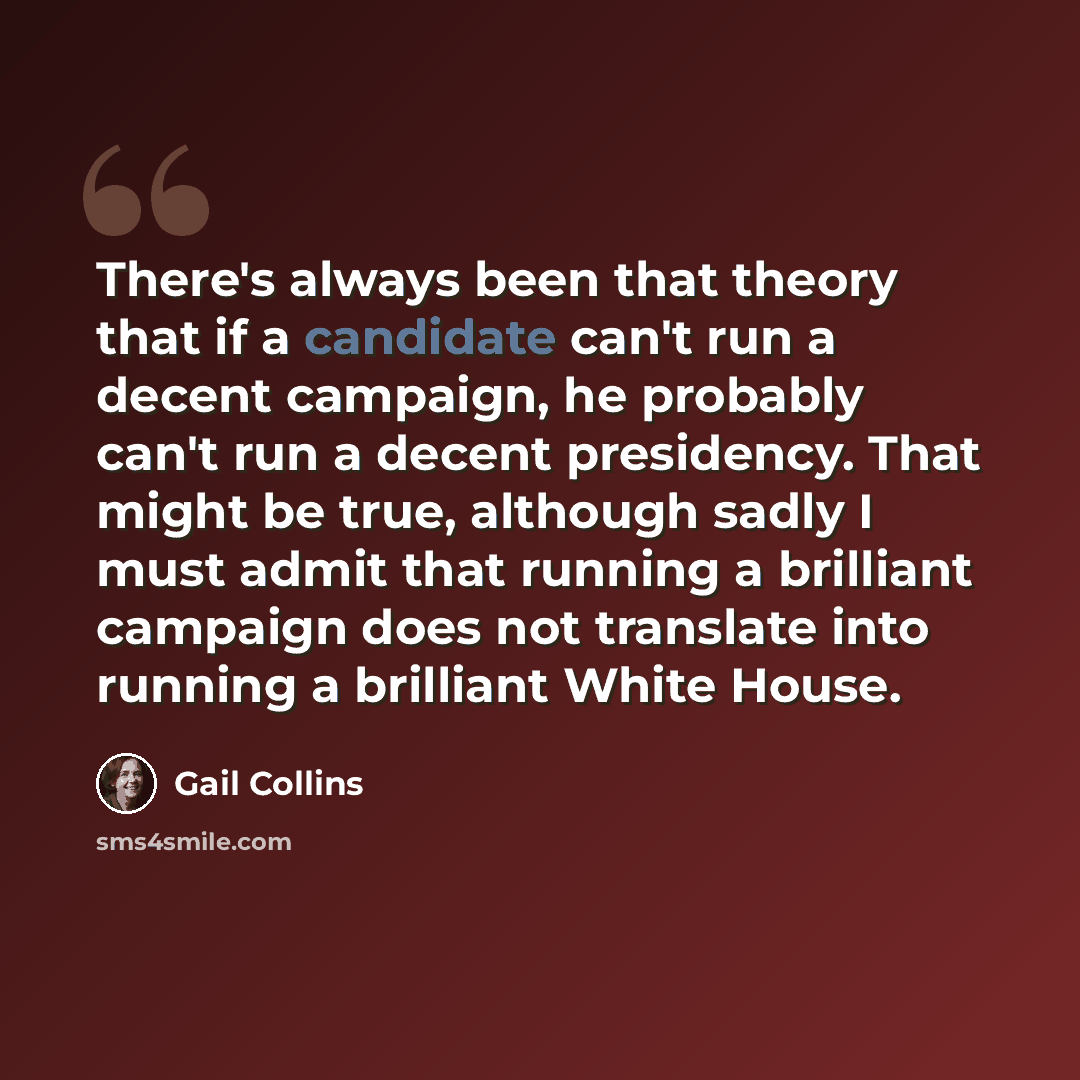 “There's always been that theory that if a candidate can't run a decent campaign, he probably can't run a decent presidency. That might be true, although sadly I must admit that running a brilliant campaign does not translate into running a brilliant White House.” quote by Gail Collins