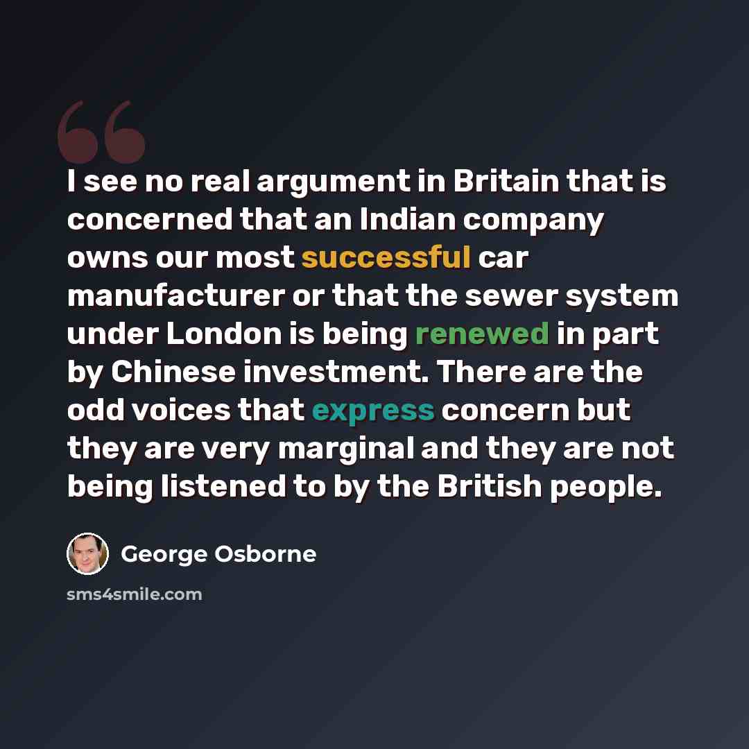 “I see no real argument in Britain that is concerned that an Indian company owns our most successful car manufacturer or that the sewer system under London is being renewed in part by Chinese investment. There are the odd voices that express concern but they are very marginal and they are not being…” quote by George Osborne