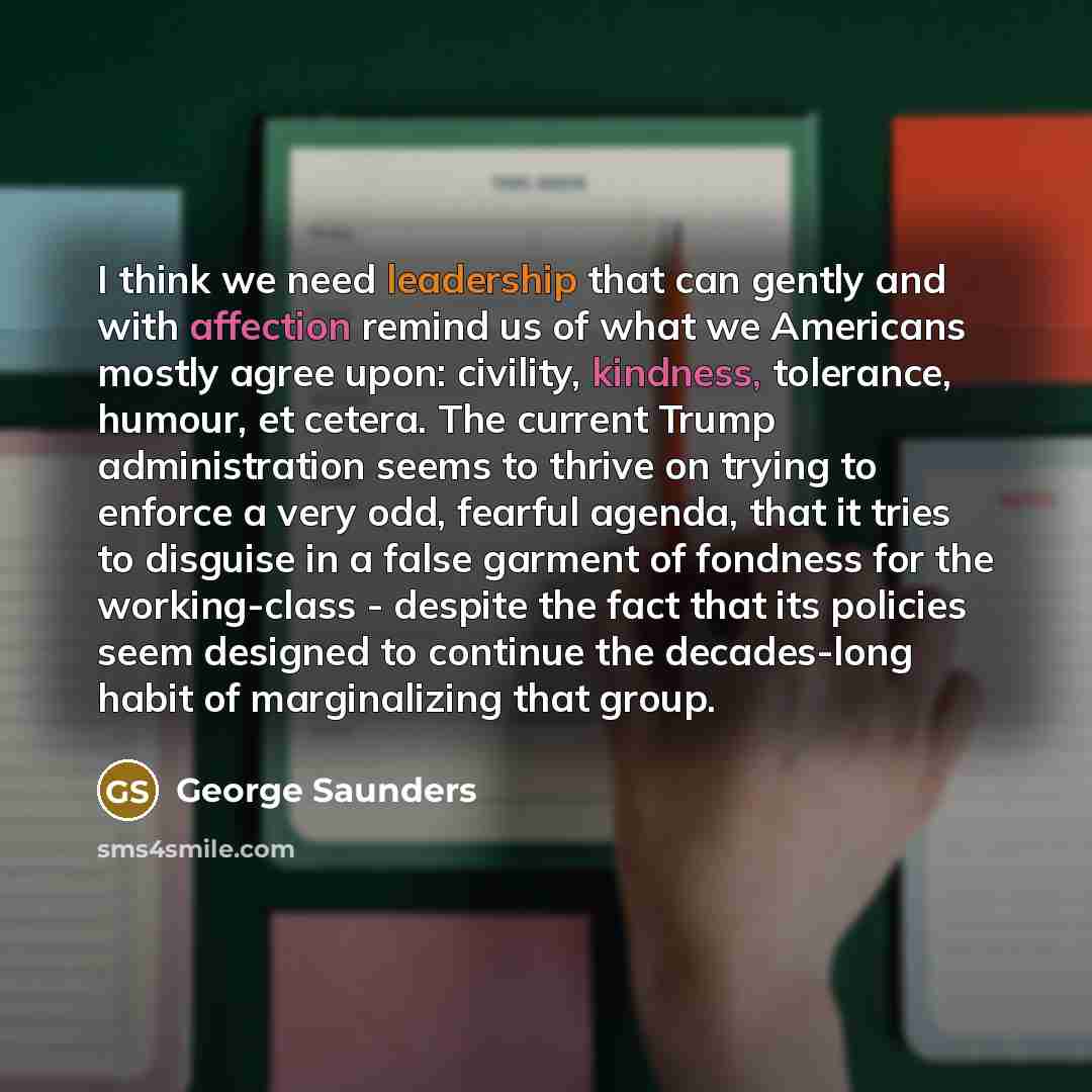 “I think we need leadership that can gently and with affection remind us of what we Americans mostly agree upon: civility, kindness, tolerance, humour, et cetera. The current Trump administration seems to thrive on trying to enforce a very odd, fearful agenda, that it tries to disguise in a false…” quote by George Saunders