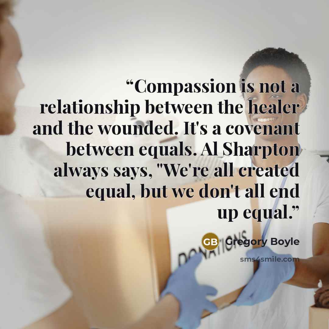 “Compassion is not a relationship between the healer and the wounded. It's a covenant between equals. Al Sharpton always says, "We're all created equal, but we don't all end up equal.” quote by Gregory Boyle