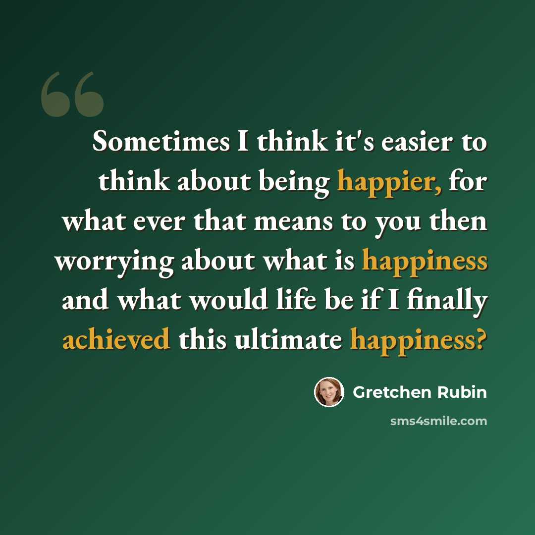 “Sometimes I think it's easier to think about being happier, for what ever that means to you then worrying about what is happiness and what would life be if I finally achieved this ultimate happiness?” quote by Gretchen Rubin