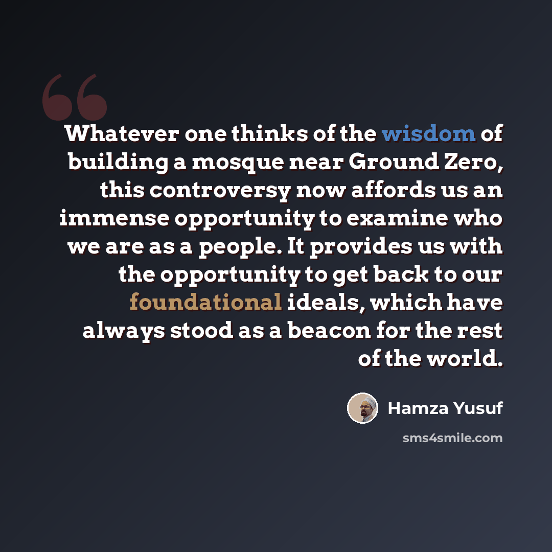 “Whatever one thinks of the wisdom of building a mosque near Ground Zero, this controversy now affords us an immense opportunity to examine who we are as a people. It provides us with the opportunity to get back to our foundational ideals, which have always stood as a beacon for the rest of the…” quote by Hamza Yusuf
