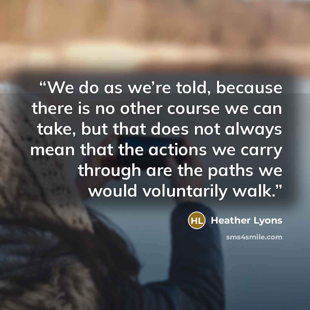“We do as we’re told, because there is no other course we can take, but that does not always mean that the actions we carry through are the paths we would voluntarily walk.” quote by Heather Lyons