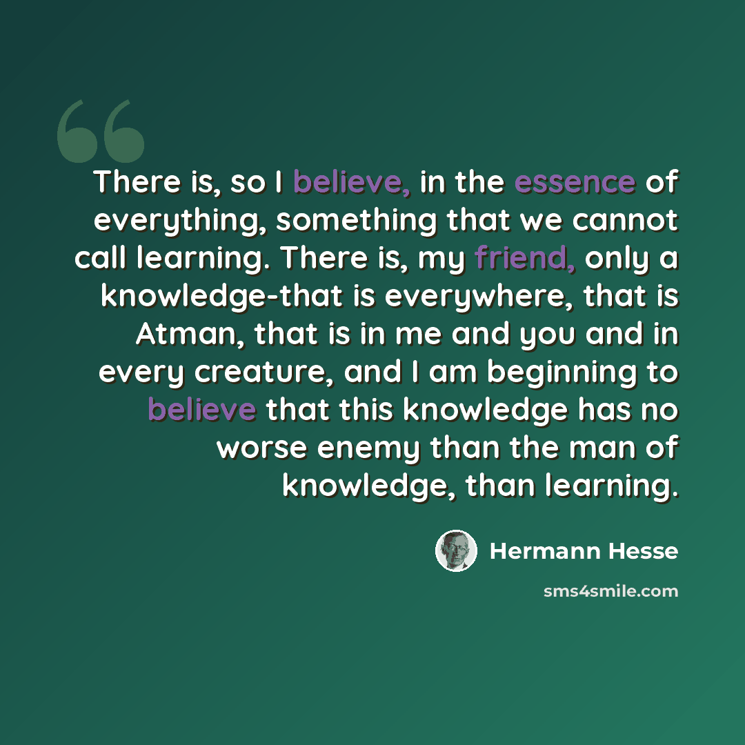 “There is, so I believe, in the essence of everything, something that we cannot call learning. There is, my friend, only a knowledge-that is everywhere, that is Atman, that is in me and you and in every creature, and I am beginning to believe that this knowledge has no worse enemy than the man of…” quote by Hermann Hesse