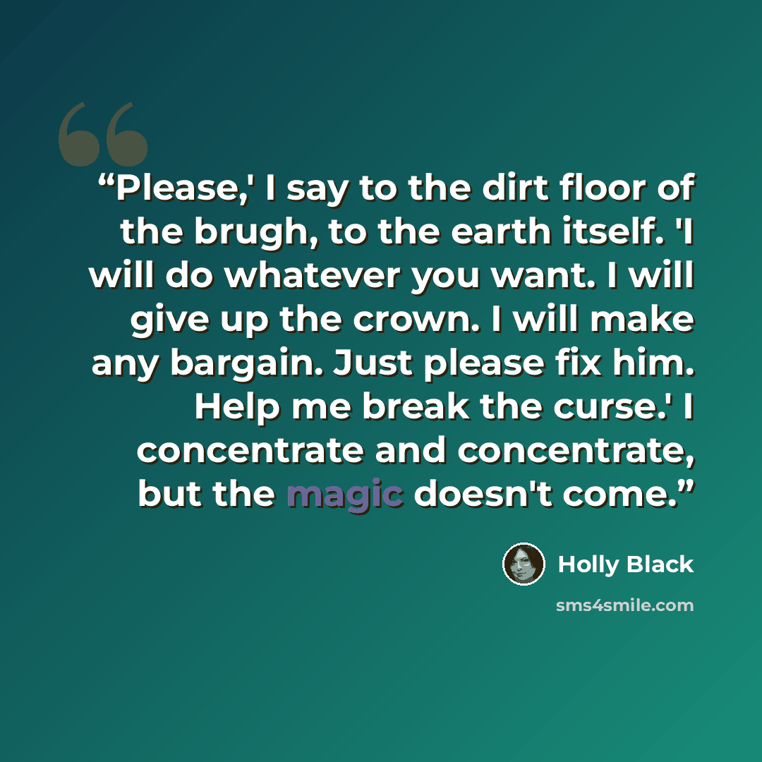 “Please,' I say to the dirt floor of the brugh, to the earth itself. 'I will do whatever you want. I will give up the crown. I will make any bargain. Just please fix him. Help me break the curse.' I concentrate and concentrate, but the magic doesn't come.” quote by Holly Black