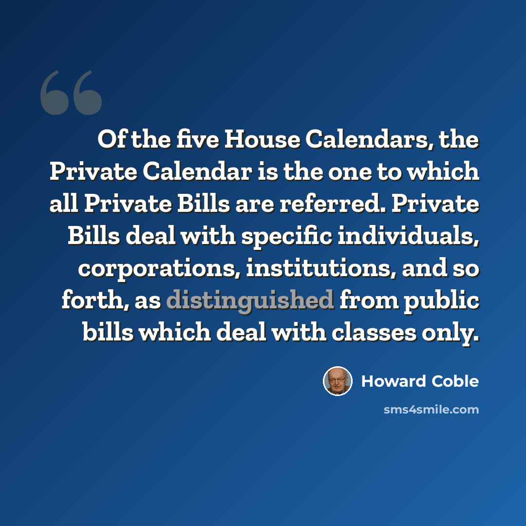 “Of the five House Calendars, the Private Calendar is the one to which all Private Bills are referred. Private Bills deal with specific individuals, corporations, institutions, and so forth, as distinguished from public bills which deal with classes only.” quote by Howard Coble