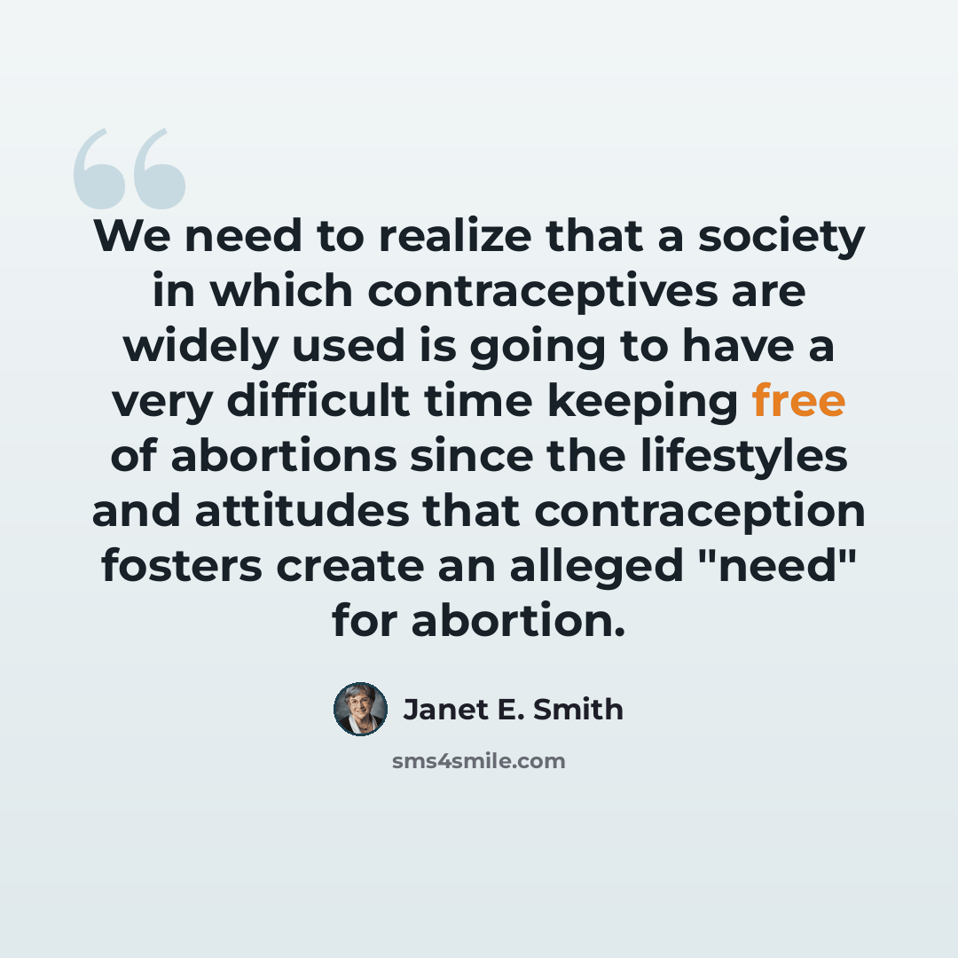 “We need to realize that a society in which contraceptives are widely used is going to have a very difficult time keeping free of abortions since the lifestyles and attitudes that contraception fosters create an alleged "need" for abortion.” quote by Janet E. Smith
