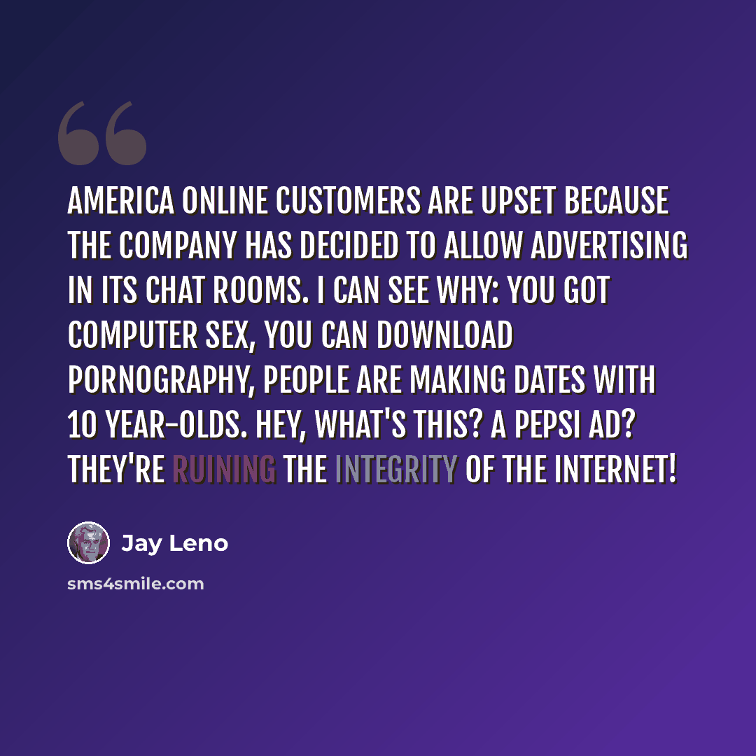 “America Online customers are upset because the company has decided to allow advertising in its chat rooms. I can see why: you got computer sex, you can download pornography, people are making dates with 10 year-olds. Hey, what's this? A Pepsi ad? They're ruining the integrity of the Internet!” quote by Jay Leno