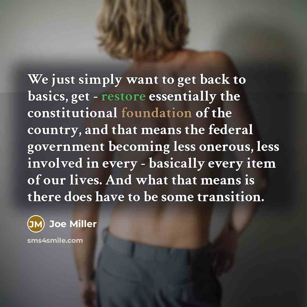 “We just simply want to get back to basics, get - restore essentially the constitutional foundation of the country, and that means the federal government becoming less onerous, less involved in every - basically every item of our lives. And what that means is there does have to be some transition.” quote by Joe Miller