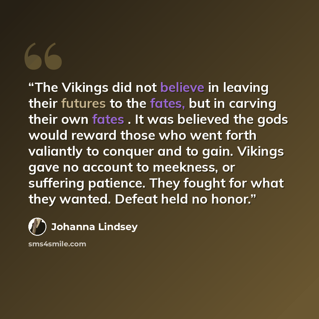 “The Vikings did not believe in leaving their futures to the fates, but in carving their own fates . It was believed the gods would reward those who went forth valiantly to conquer and to gain. Vikings gave no account to meekness, or suffering patience. They fought for what they wanted. Defeat held…” quote by Johanna Lindsey