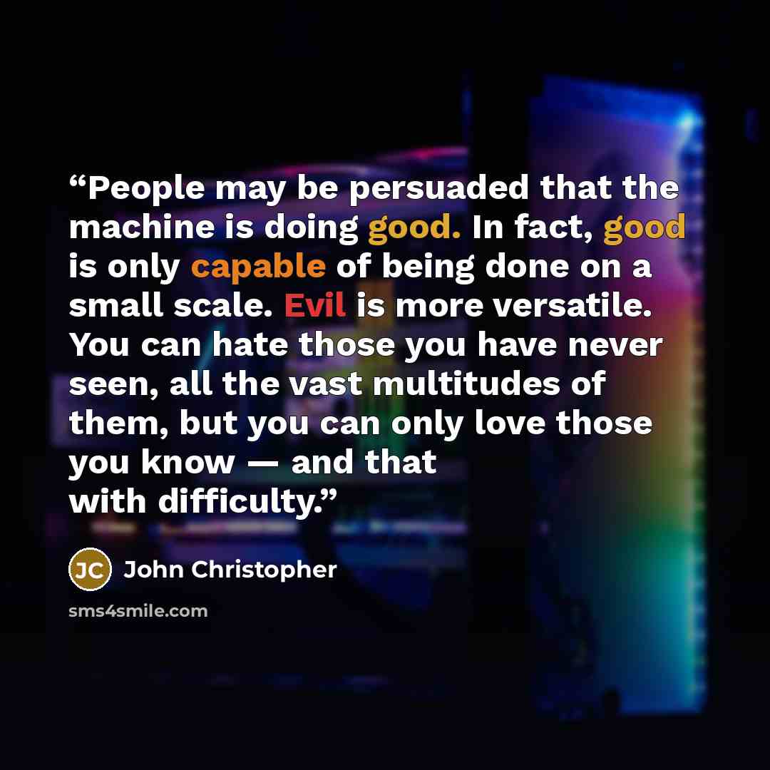“People may be persuaded that the machine is doing good. In fact, good is only capable of being done on a small scale. Evil is more versatile. You can hate those you have never seen, all the vast multitudes of them, but you can only love those you know — and that with difficulty.” quote by John Christopher