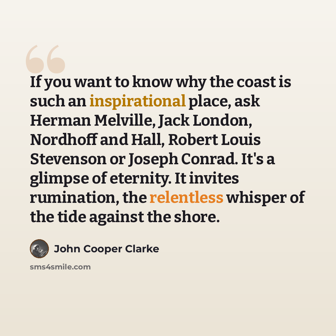 “If you want to know why the coast is such an inspirational place, ask Herman Melville, Jack London, Nordhoff and Hall, Robert Louis Stevenson or Joseph Conrad. It's a glimpse of eternity. It invites rumination, the relentless whisper of the tide against the shore.” quote by John Cooper Clarke