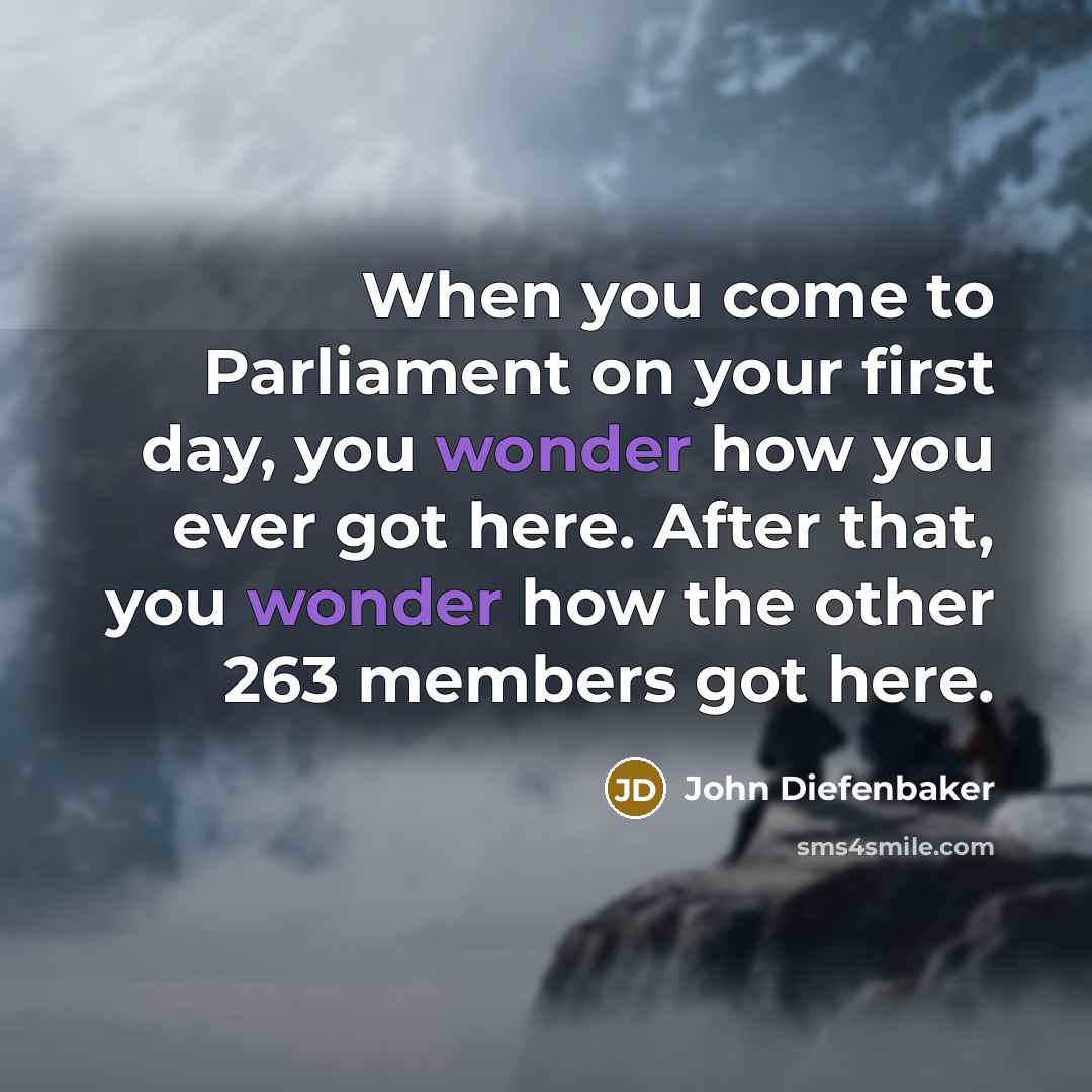 “When you come to Parliament on your first day, you wonder how you ever got here. After that, you wonder how the other 263 members got here.” quote by John Diefenbaker