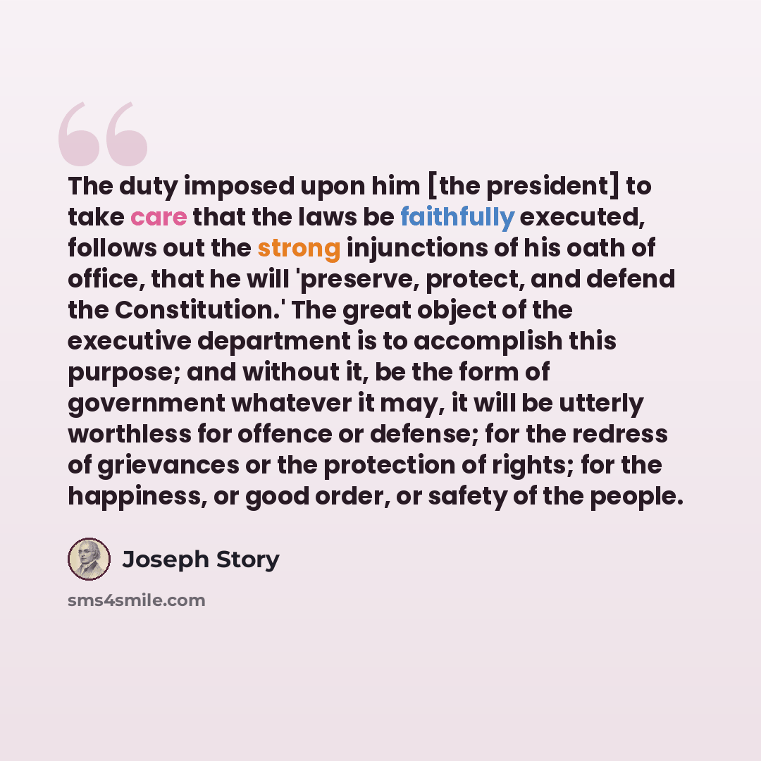 “The duty imposed upon him [the president] to take care that the laws be faithfully executed, follows out the strong injunctions of his oath of office, that he will 'preserve, protect, and defend the Constitution.' The great object of the executive department is to accomplish this purpose; and…” quote by Joseph Story