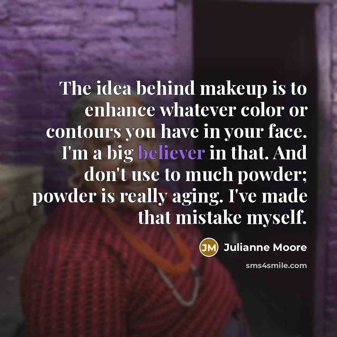 “The idea behind makeup is to enhance whatever color or contours you have in your face. I'm a big believer in that. And don't use to much powder; powder is really aging. I've made that mistake myself.” quote by Julianne Moore