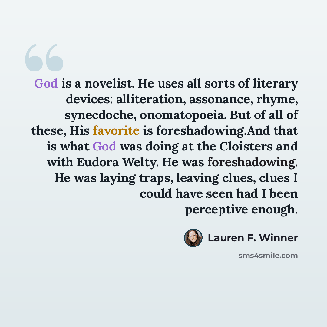 “God is a novelist. He uses all sorts of literary devices: alliteration, assonance, rhyme, synecdoche, onomatopoeia. But of all of these, His favorite is foreshadowing.And that is what God was doing at the Cloisters and with Eudora Welty. He was foreshadowing. He was laying traps, leaving clues…” quote by Lauren F. Winner