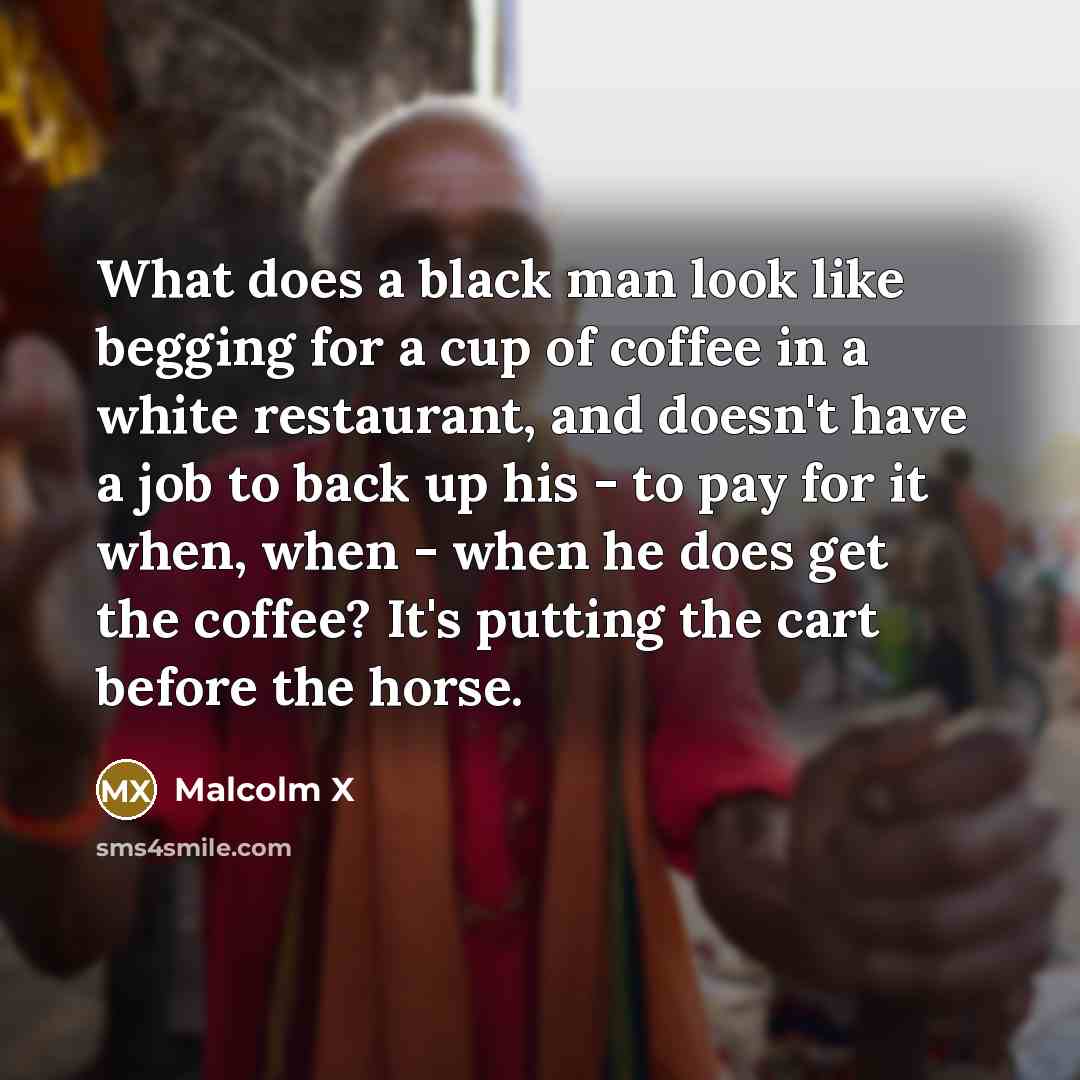 “What does a black man look like begging for a cup of coffee in a white restaurant, and doesn't have a job to back up his - to pay for it when, when - when he does get the coffee? It's putting the cart before the horse.” quote by Malcolm X